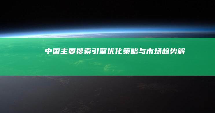 中国主要搜索引擎优化策略与市场趋势解析